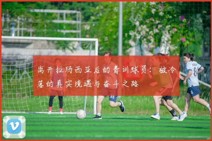 离开拉玛西亚后的青训球员：被冷落的真实境遇与奋斗之路