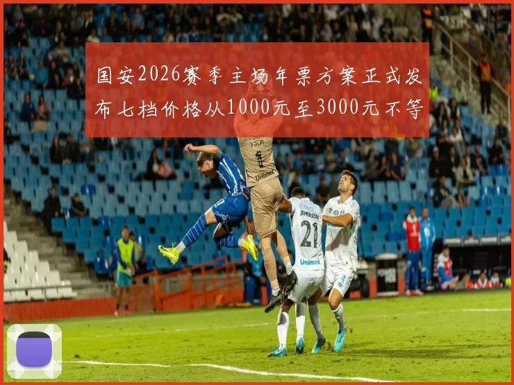 国安2026赛季主场年票方案正式发布七档价格从1000元至3000元不等