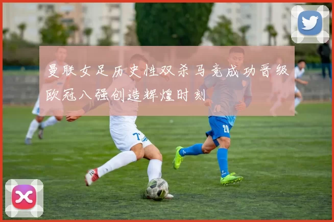 曼联女足历史性双杀马竞成功晋级欧冠八强创造辉煌时刻