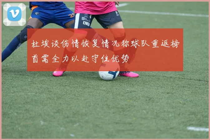 杜埃谈伤情恢复情况称球队重返榜首需全力以赴守住优势