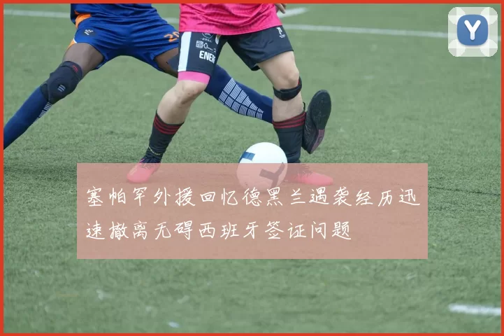 塞帕罕外援回忆德黑兰遇袭经历迅速撤离无碍西班牙签证问题