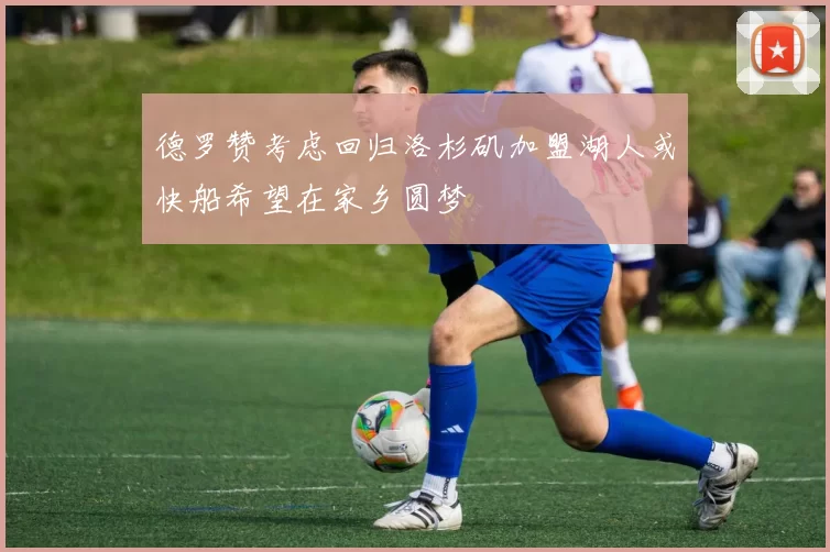 德罗赞考虑回归洛杉矶加盟湖人或快船希望在家乡圆梦