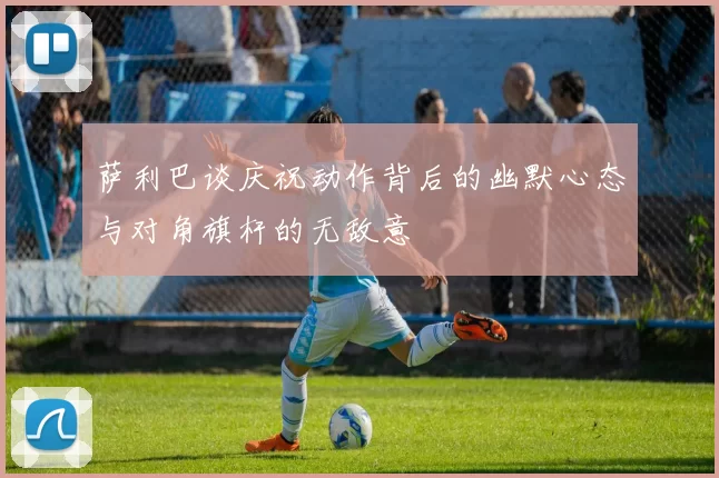 萨利巴谈庆祝动作背后的幽默心态与对角旗杆的无敌意