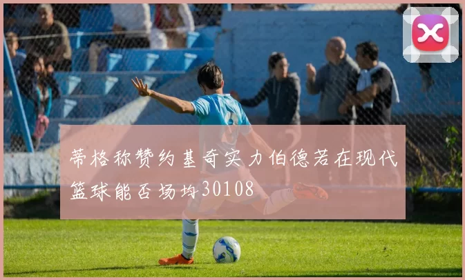 蒂格称赞约基奇实力伯德若在现代篮球能否场均30108