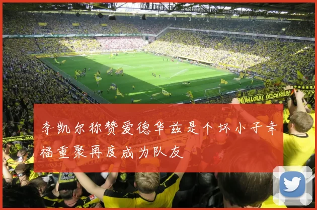 李凯尔称赞爱德华兹是个坏小子幸福重聚再度成为队友