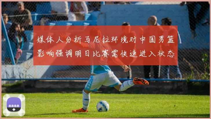 媒体人分析马尼拉环境对中国男篮影响强调明日比赛需快速进入状态