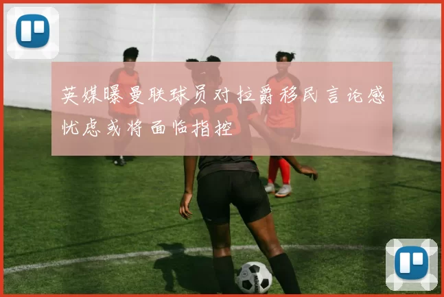 英媒曝曼联球员对拉爵移民言论感忧虑或将面临指控
