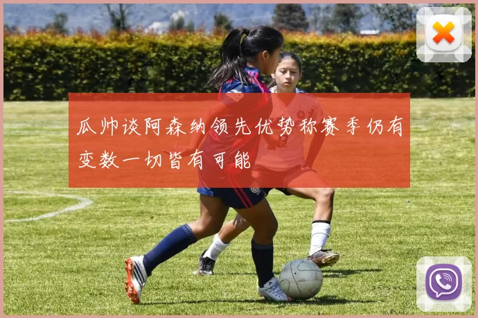 瓜帅谈阿森纳领先优势称赛季仍有变数一切皆有可能