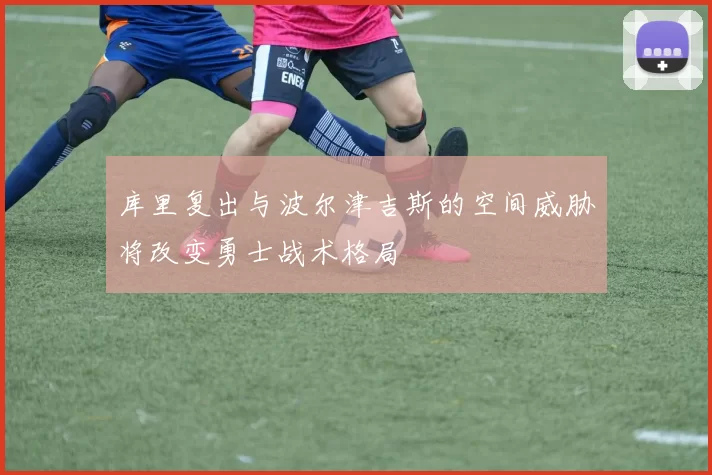 库里复出与波尔津吉斯的空间威胁将改变勇士战术格局