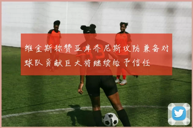 维金斯称赞亚库乔尼斯攻防兼备对球队贡献巨大将继续给予信任