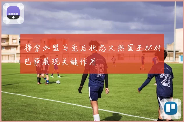 穆索加盟马竞后状态火热国王杯对巴萨展现关键作用