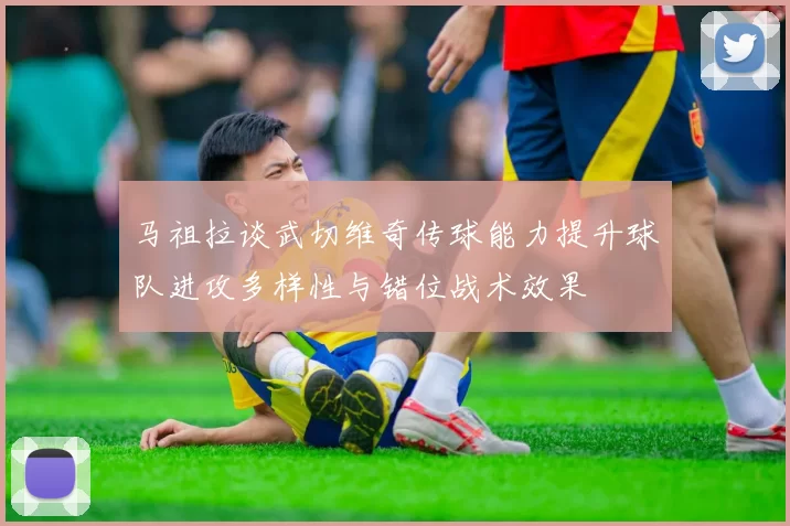 马祖拉谈武切维奇传球能力提升球队进攻多样性与错位战术效果