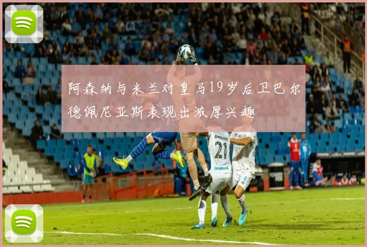 阿森纳与米兰对皇马19岁后卫巴尔德佩尼亚斯表现出浓厚兴趣