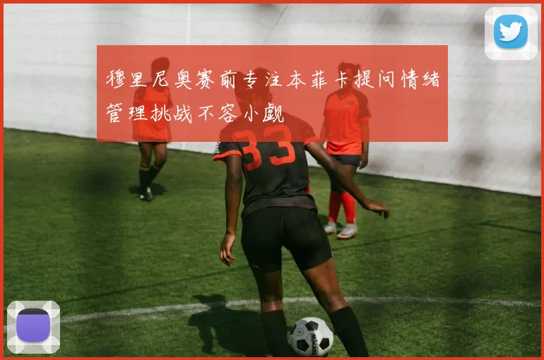 穆里尼奥赛前专注本菲卡提问情绪管理挑战不容小觑