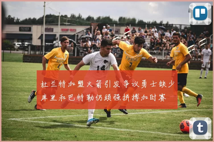 杜兰特加盟火箭引发争议勇士缺少库里和巴特勒仍顽强拼搏加时赛