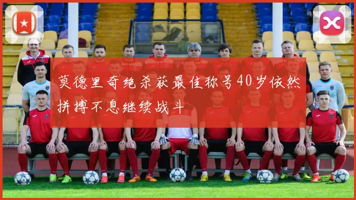 莫德里奇绝杀获最佳称号40岁依然拼搏不息继续战斗