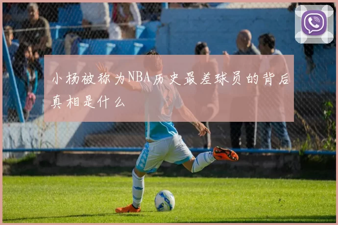 小杨被称为NBA历史最差球员的背后真相是什么