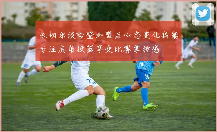 米切尔谈哈登加盟后心态变化我能专注底角投篮享受比赛掌控感
