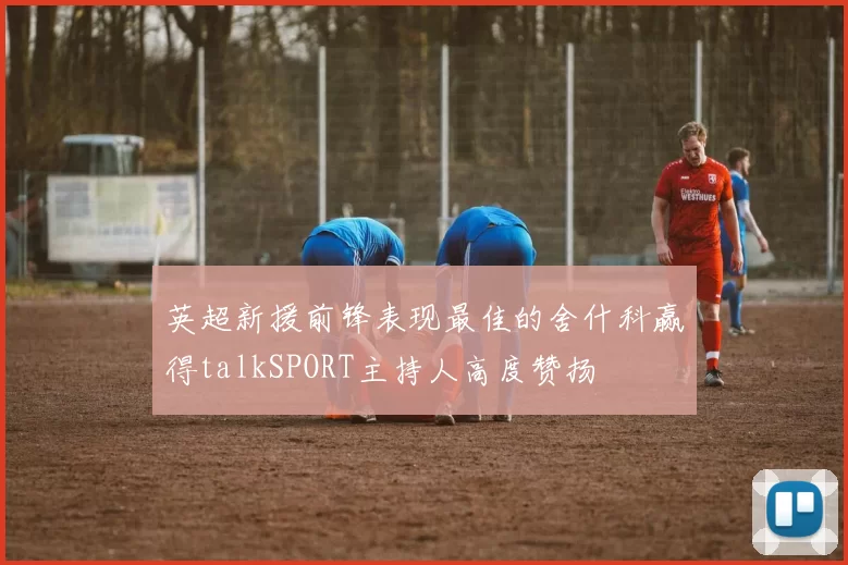 英超新援前锋表现最佳的舍什科赢得talkSPORT主持人高度赞扬