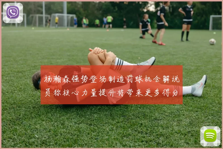 杨瀚森强势登场制造罚球机会解说员称核心力量提升将带来更多得分可能