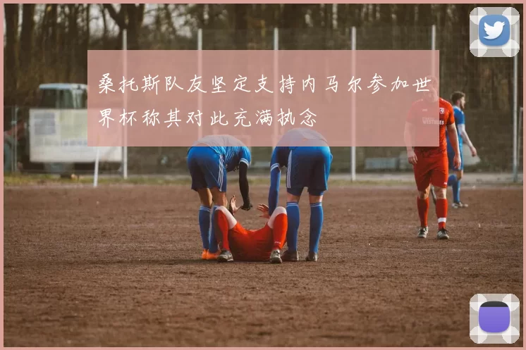 桑托斯队友坚定支持内马尔参加世界杯称其对此充满执念