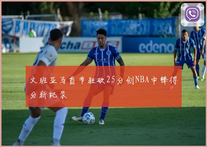 文班亚马首节狂砍25分创NBA中锋得分新纪录