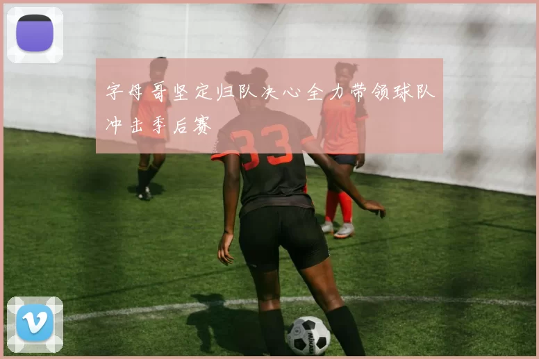 字母哥坚定归队决心全力带领球队冲击季后赛