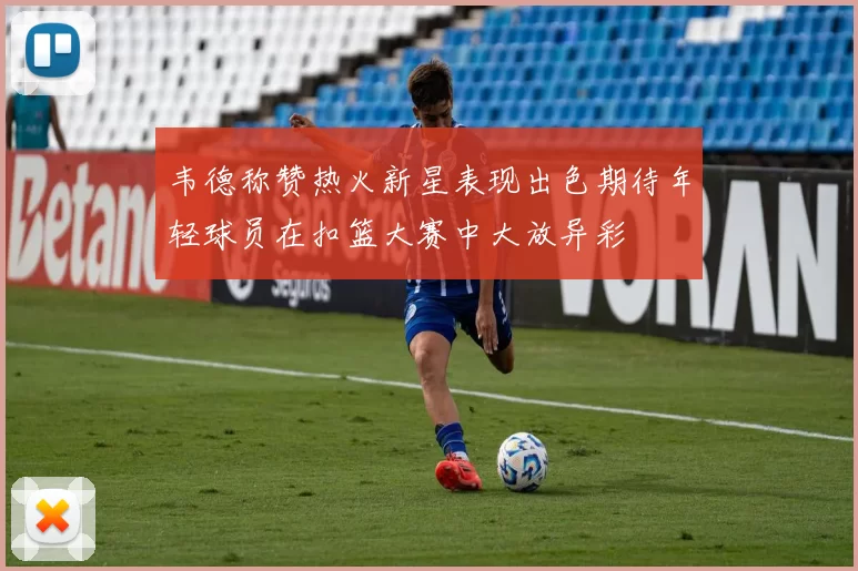 韦德称赞热火新星表现出色期待年轻球员在扣篮大赛中大放异彩