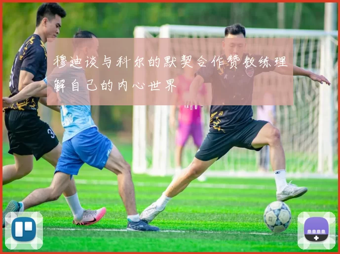 穆迪谈与科尔的默契合作赞教练理解自己的内心世界