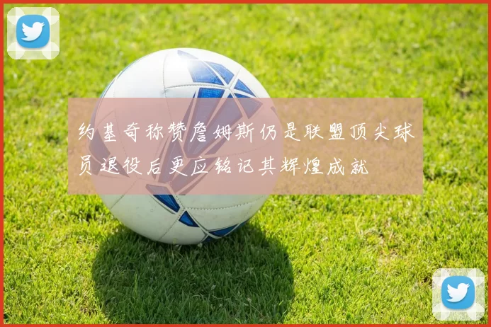 约基奇称赞詹姆斯仍是联盟顶尖球员退役后更应铭记其辉煌成就