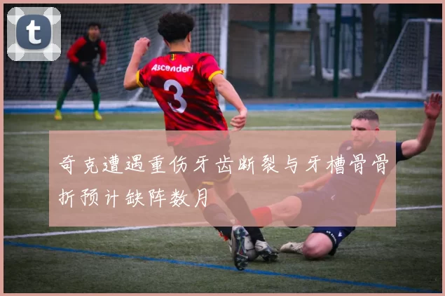 奇克遭遇重伤牙齿断裂与牙槽骨骨折预计缺阵数月