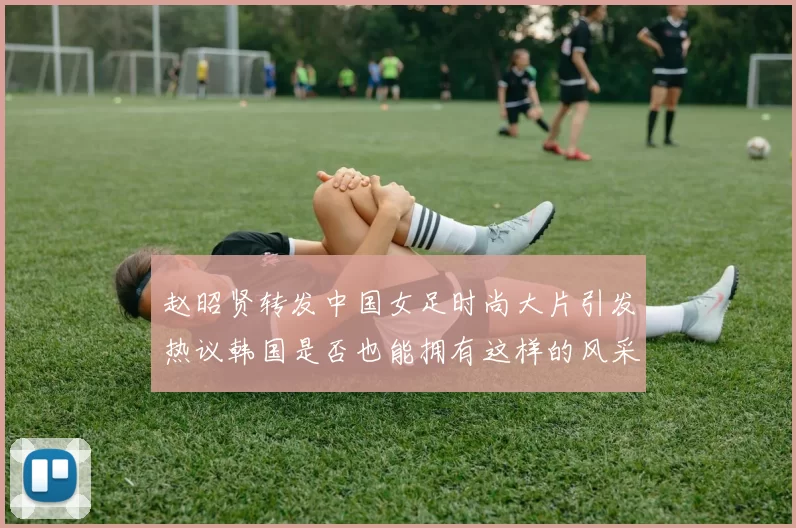 赵昭贤转发中国女足时尚大片引发热议韩国是否也能拥有这样的风采
