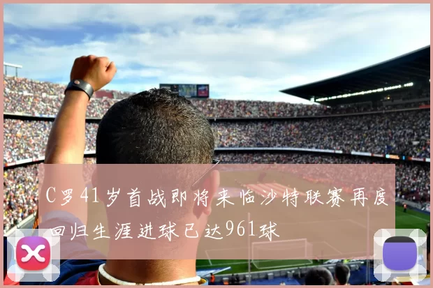 C罗41岁首战即将来临沙特联赛再度回归生涯进球已达961球
