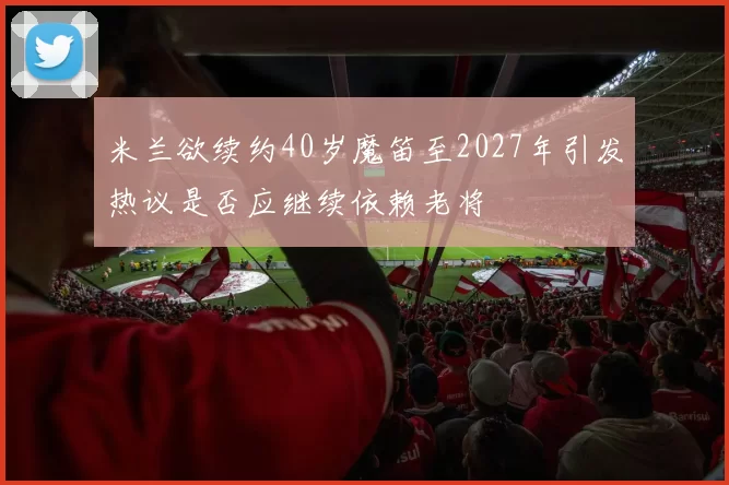 米兰欲续约40岁魔笛至2027年引发热议是否应继续依赖老将
