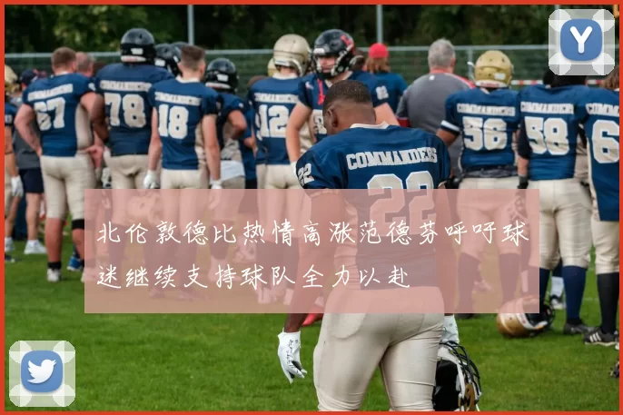 北伦敦德比热情高涨范德芬呼吁球迷继续支持球队全力以赴